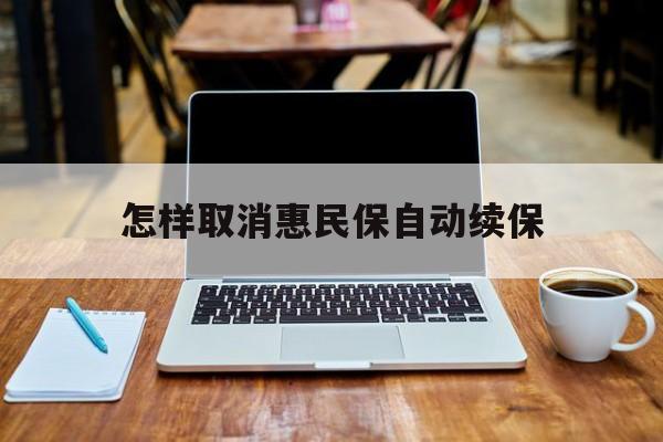 最新怎样取消惠民保自动续保方法分析(最方便真实的苍南怎样取消惠民保自动续保业务方法)